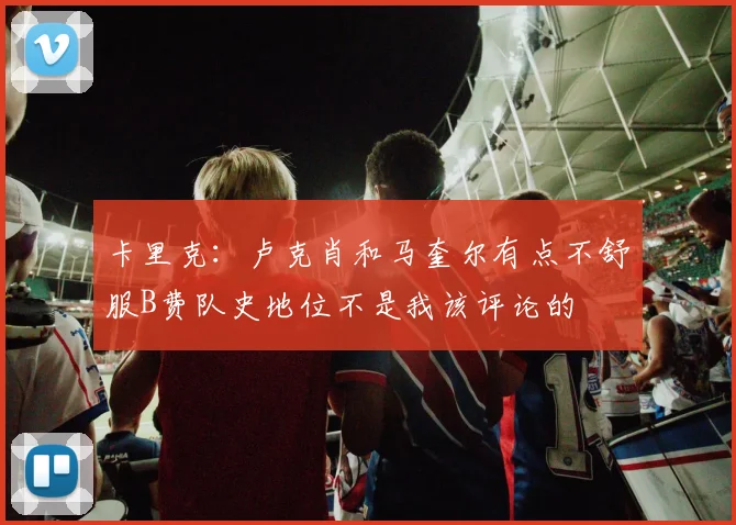 卡里克：卢克肖和马奎尔有点不舒服B费队史地位不是我该评论的