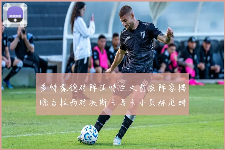 多特蒙德对阵亚特兰大首发阵容揭晓吉拉西对决斯卡马卡小贝林厄姆出战